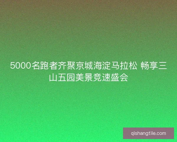 5000名跑者齐聚京城海淀马拉松 畅享三山五园美景竞速盛会
