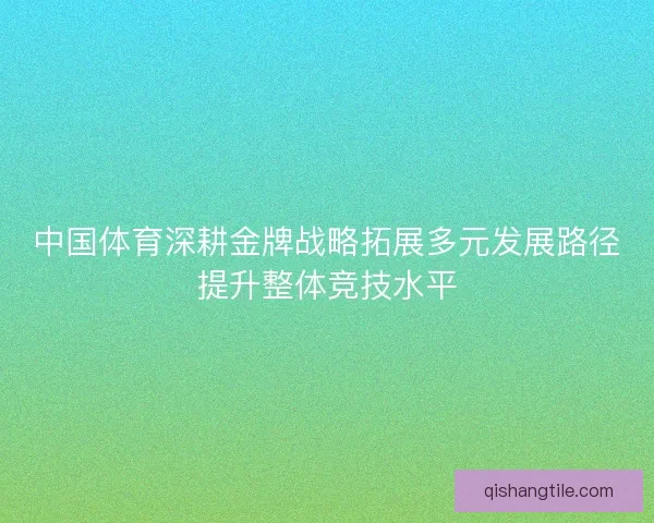 中国体育深耕金牌战略拓展多元发展路径提升整体竞技水平