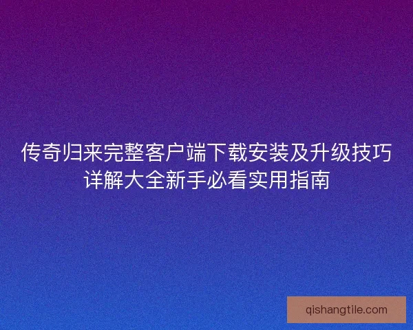 传奇归来完整客户端下载安装及升级技巧详解大全新手必看实用指南