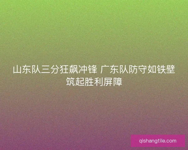 山东队三分狂飙冲锋 广东队防守如铁壁筑起胜利屏障